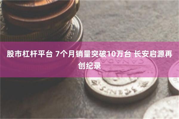 股市杠杆平台 7个月销量突破10万台 长安启源再创纪录