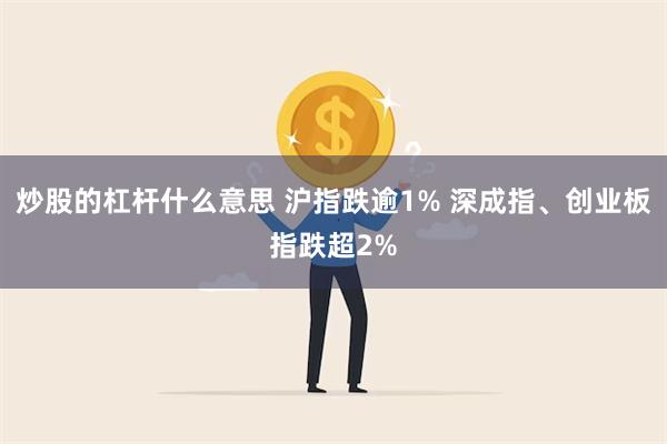 炒股的杠杆什么意思 沪指跌逾1% 深成指、创业板指跌超2