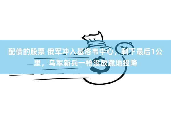 配债的股票 俄军冲入基洛韦中心，剩下最后1公里，乌军新兵一枪没放跪地投降