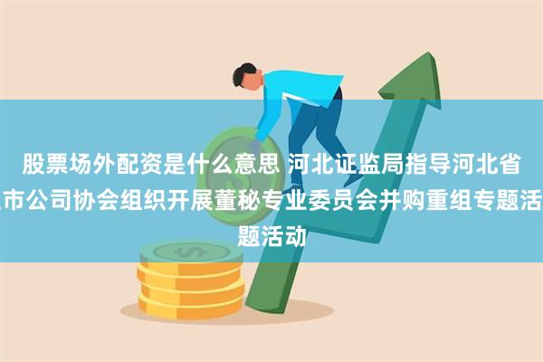 股票场外配资是什么意思 河北证监局指导河北省上市公司协会组织开展董秘专业委员会并购重组专题活动