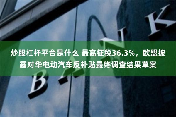 炒股杠杆平台是什么 最高征税36.3%，欧盟披露对华电动汽车反补贴最终调查结果草案