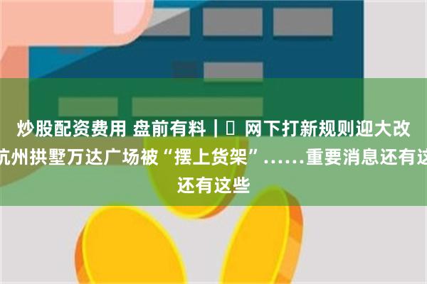 炒股配资费用 盘前有料｜​网下打新规则迎大改；杭州拱墅万达广