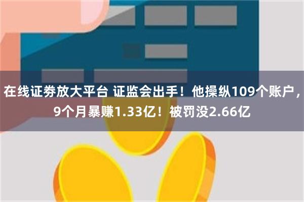 在线证劵放大平台 证监会出手！他操纵109个账户，9个月暴赚1.33亿！被罚没2.66亿