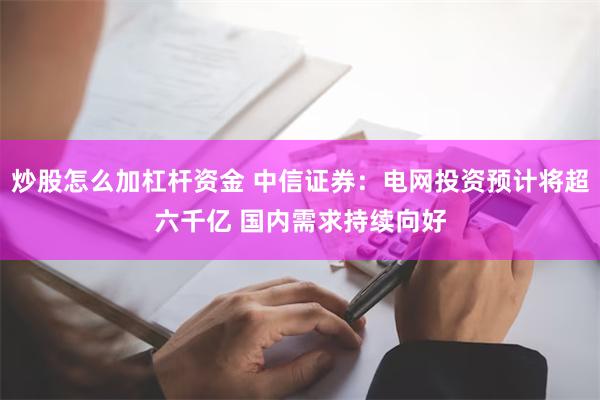 炒股怎么加杠杆资金 中信证券：电网投资预计将超六千亿 国内需求持续向好