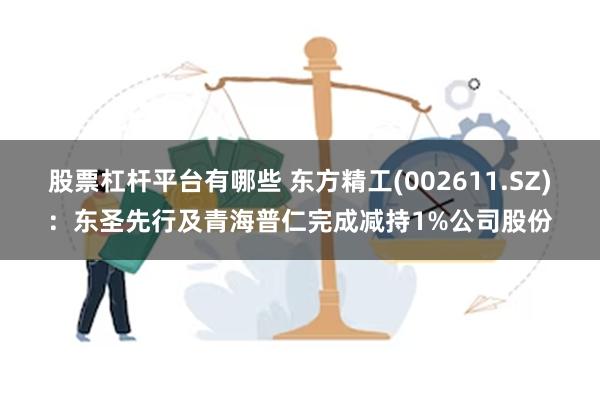 股票杠杆平台有哪些 东方精工(002611.SZ)：东圣先行及青海普仁完成减持1%公司股份