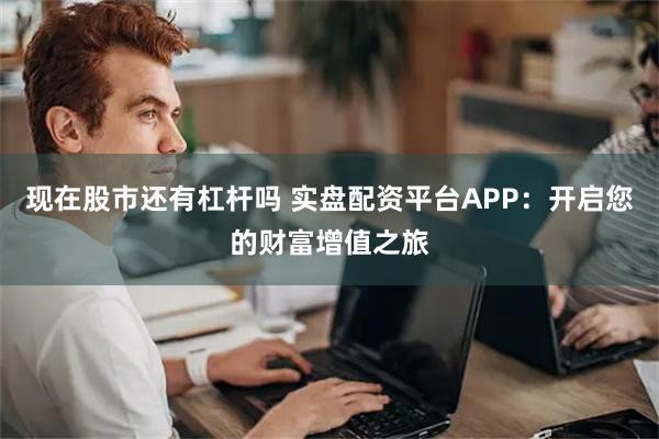 现在股市还有杠杆吗 实盘配资平台APP：开启您的财富增值之旅