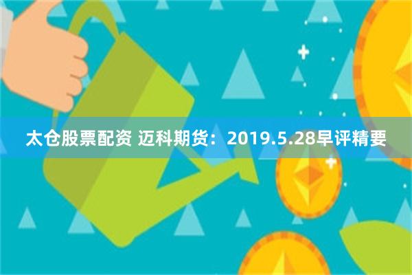 太仓股票配资 迈科期货：2019.5.28早评精要