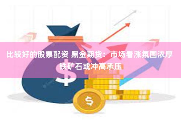 比较好的股票配资 黑金期货：市场看涨氛围浓厚 铁矿石或冲