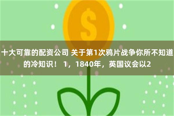 十大可靠的配资公司 关于第1次鸦片战争你所不知道的冷知识！ 1，1840年，英国议会以2