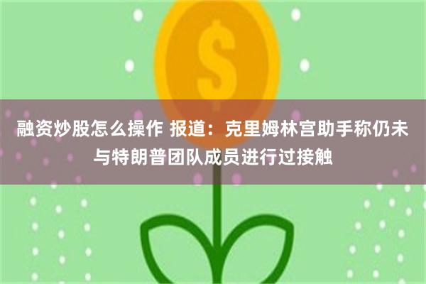 融资炒股怎么操作 报道：克里姆林宫助手称仍未与特朗普团队成员