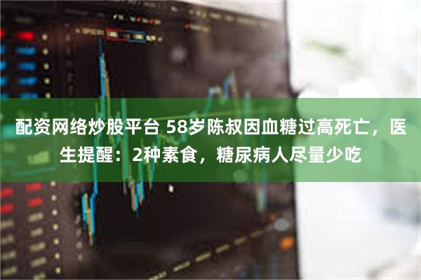 配资网络炒股平台 58岁陈叔因血糖过高死亡，医生提醒：2种素食，糖尿病人尽量少吃