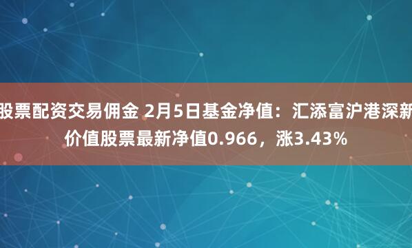 股票配资交易佣金 2月5日基金净值：汇添富沪港深新价值股票最新净值0.966，涨3.43%