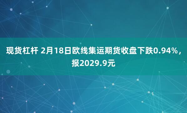 现货杠杆 2月18日欧线集运期货收盘下跌0.94%，报2029.9元