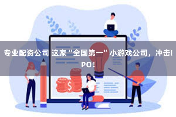 专业配资公司 这家“全国第一”小游戏公司，冲击IPO！