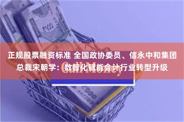 正规股票融资标准 全国政协委员、信永中和集团总裁宋朝学：数智化赋能会计行业转型升级